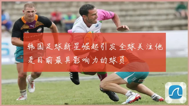 韩国足球新星崛起引发全球关注他是目前最具影响力的球员