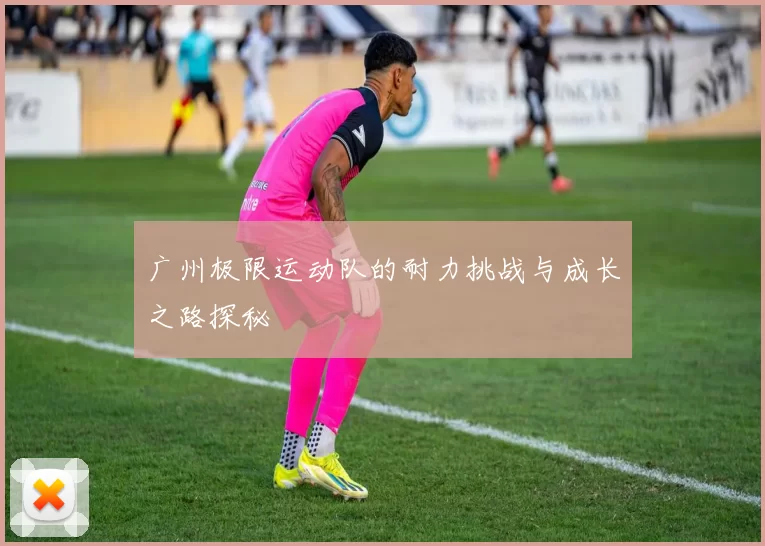 广州极限运动队的耐力挑战与成长之路探秘