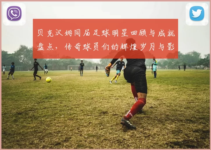 贝克汉姆同届足球明星回顾与成就盘点，传奇球员们的辉煌岁月与影响力分析