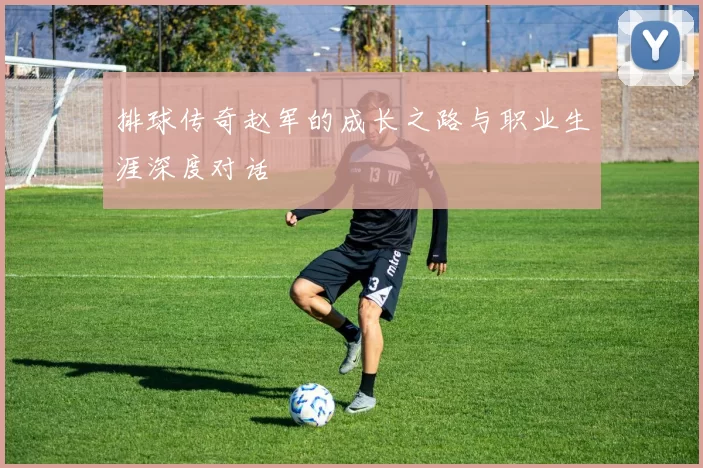排球传奇赵军的成长之路与职业生涯深度对话
