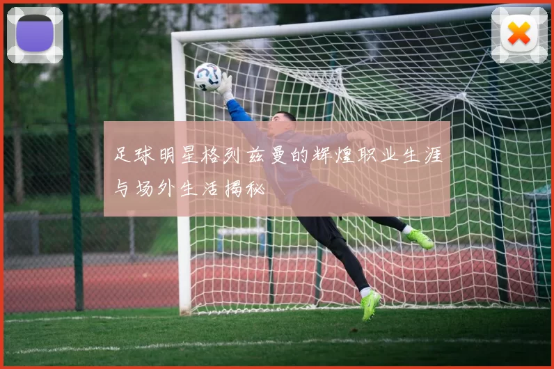足球明星格列兹曼的辉煌职业生涯与场外生活揭秘