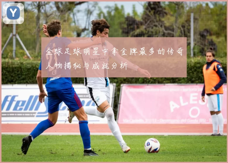全球足球明星中拿金牌最多的传奇人物揭秘与成就分析