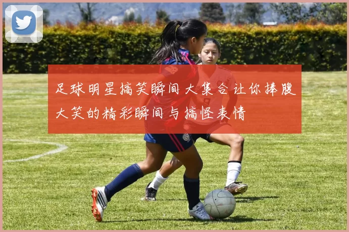 足球明星搞笑瞬间大集合让你捧腹大笑的精彩瞬间与搞怪表情