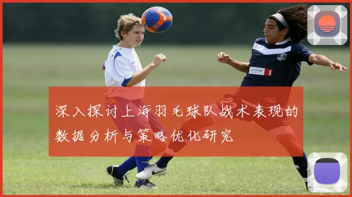 深入探讨上海羽毛球队战术表现的数据分析与策略优化研究