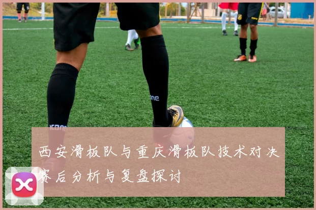 西安滑板队与重庆滑板队技术对决赛后分析与复盘探讨