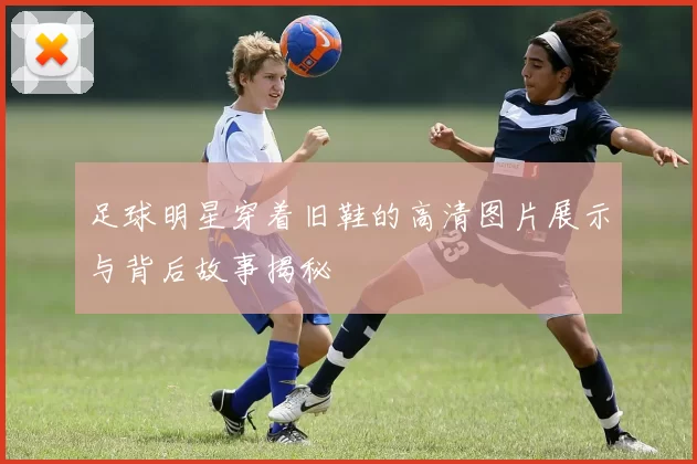 足球明星穿着旧鞋的高清图片展示与背后故事揭秘