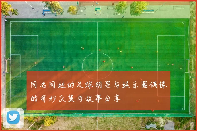 同名同姓的足球明星与娱乐圈偶像的奇妙交集与故事分享