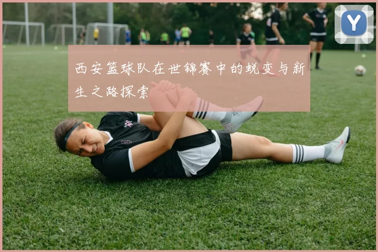 西安篮球队在世锦赛中的蜕变与新生之路探索